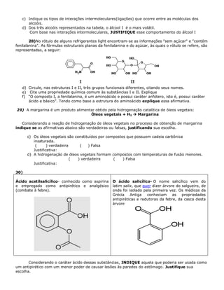 c) Indique os tipos de interações intermoleculares(ligações) que ocorre entre as moléculas dos
alcoóis.
d) Dos três alcoóis representados na tabela, o álcool I é o mais volátil.
Com base nas interações intermoleculares, JUSTIFIQUE esse comportamento do álcool I
28)No rótulo de alguns refrigerantes light encontram-se as informações "sem açúcar" e "contém
fenilalanina". As fórmulas estruturais planas da fenilalanina e do açúcar, às quais o rótulo se refere, são
representadas, a seguir:
d) Circule, nas estruturas I e II, três grupos funcionais diferentes, citando seus nomes.
e) Cite uma propriedade química comum às substâncias I e II. Explique
f) “O composto I, a fenilalanina, é um aminoácido e possui caráter anfótero, isto é, possui caráter
ácido e básico”. Tendo como base a estrutura do aminoácido explique essa afirmativa.
29) A margarina é um produto alimentar obtido pela hidrogenação catalítica de óleos vegetais:
Óleos vegetais + H2  Margarina
Considerando a reação de hidrogenação de óleos vegetais no processo de obtenção de margarina
indique se as afirmativas abaixo são verdadeiras ou falsas, justificando sua escolha.
c) Os óleos vegetais são constituídos por compostos que possuem cadeia carbônica
insaturada.
( ) verdadeira ( ) Falsa
Justificativa:
d) A hidrogenação de óleos vegetais formam compostos com temperaturas de fusão menores.
( ) verdadeira ( ) Falsa
Justificativa:
30)
Ácido acetilsalicílico- conhecido como aspirina
e empregado como antipirético e analgésico
(combate à febre).
O ácido salicílico- O nome salicílico vem do
latim salix, que quer dizer árvore do salgueiro, de
onde foi isolado pela primeira vez. Os médicos da
Grécia Antiga conheciam as propriedades
antipiréticas e redutoras da febre, da casca desta
árvore
Considerando o caráter ácido dessas substâncias, INDIQUE aquela que poderia ser usada como
um antipirético com um menor poder de causar lesões às paredes do estômago. Justifique sua
escolha.
 