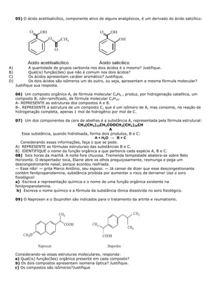 05) O ácido acetilsalicílico, componente ativo de alguns analgésicos, é um derivado do ácido salicílico:
A) A quantidade de grupos carbonila nos dois ácidos é o mesmo? Justifique.
B) Qual(is) função(ões) que não é comum nos dois ácidos?
C) Os ácidos apresentam caráter aromático? Justifique.
D) Os dois ácidos são isômeros um do outro, ou seja, apresentam a mesma fórmula molecular?
Justifique sua resposta.
06) Um composto orgânico A, de fórmula molecular C4H6 , produz, por hidrogenação catalítica, um
composto B, não-ramificado, de fórmula molecular C4H10.
A- REPRESENTE as estruturas dos compostos A e B.
B-. REPRESENTE a estrutura de um composto C, que é um isômero de A, mas consome, na reação de
hidrogenação completa, apenas 1 mol de hidrogênio por mol de C.
07) Um dos componentes da cera de abelhas é a substância A, representada pela fórmula estrutural:
CH3(CH2)23CH2COOCH2(CH2)26CH
A
Essa substância, quando hidrolisada, forma dois produtos, B e C:
A + H2O → B + C
Considerando essas informações, faça o que se pede.
A) REPRESENTE as fórmulas estruturais das substâncias B e C.
B) IDENTIFIQUE o nome da função orgânica a que pertence cada espécie A, B e C.
08) Seis horas da manhã. A noite fora chuvosa. Tremenda tempestade abatera-se sobre Belo
Horizonte. O despertador toca, Elaine abre os olhos preguiçosamente, resmunga e pega um
descongestionante nasal, porque acordou resfriada.
— Esse não! — grita Marco Antônio, seu esposo. — Já cansei de dizer que esse descongestionante
contém fenilpropanolamina, substância proibida por aumentar o risco de derrame! Use o soro
fisiológico!
a) Escreva a representação química e o nome de uma função orgânica existente na
fenilpropanolamina.
b) Escreva o nome químico e a fórmula da substância iônica dissolvida no soro fisiológico.
09) O Naproxen e o Ibuprofen são indicados para o tratamento da artrite e reumatismo.
Considerando-se essas estruturas moleculares, responda:
a) Qual(is) função(ões) orgânica presente em cada composto?
b) Os dois compostos apresentam isomeria óptica? Justifique.
c) Os compostos são isômeros?Justifique
 