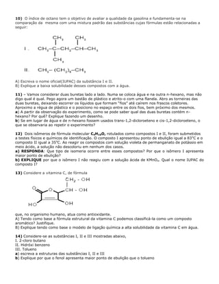 10) O índice de octano tem o objetivo de avaliar a qualidade da gasolina e fundamenta-se na
comparação da mesma com uma mistura padrão das substâncias cujas fórmulas estão relacionadas a
seguir:
A) Escreva o nome oficial(IUPAC) da substância I e II.
B) Explique a baixa solubilidade desses compostos com a água.
11) – Vamos considerar duas buretas lado a lado. Numa se coloca água e na outra n-hexano, mas não
digo qual é qual. Pego agora um bastão de plástico e atrito-o com uma flanela. Abro as torneiras das
duas buretas, deixando escorrer os líquidos que formam “fios” até caírem nos frascos coletores.
Aproximo a régua de plástico e o posiciono no espaço entre os dois fios, bem próximo dos mesmos.
a) A partir da observação do experimento, como se pode saber qual das duas buretas contém n-
hexano? Por quê? Explique fazendo um desenho.
b) Se em lugar de água e de n-hexano fossem usados trans-1,2-dicloroeteno e cis-1,2-dicloroeteno, o
que se observaria ao repetir o experimento?
12) Dois isômeros de fórmula molecular C4H10O, rotulados como compostos I e II, foram submetidos
a testes físicos e químicos de identificação. O composto I apresentou ponto de ebulição igual a 83o
C e o
composto II igual a 35o
C. Ao reagir os compostos com solução violeta de permanganato de potássio em
meio ácido, a solução não descoloriu em nenhum dos casos.
a) RESPONDA: Que tipo de isomeria ocorre entre esses compostos? Por que o isômero I apresenta
maior ponto de ebulição?
b) EXPLIQUE por que o isômero I não reagiu com a solução ácida de KMnO4. Qual o nome IUPAC do
composto I?
13) Considere a vitamina C, de fórmula
que, no organismo humano, atua como antioxidante.
A) Tendo como base a fórmula estrutural da vitamina C podemos classificá-la como um composto
aromático? Justifique.
B) Explique tendo como base o modelo de ligação química a alta solubilidade da vitamina C em água.
14) Considere-se as substâncias I, II e III mostradas abaixo,
I. 2-cloro butano
II. Hidróxi benzeno
III. Tolueno
a) escreva a estruturas das substâncias I, II e III
b) Explique por que o fenol apresenta maior ponto de ebulição que o tolueno
 