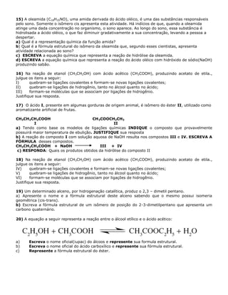 15) A oleamida (C18H35NO), uma amida derivada do ácido oléico, é uma das substâncias responsáveis
pelo sono. Somente o isômero cis apresenta esta atividade. Há indícios de que, quando a oleamida
atinge uma dada concentração no organismo, o sono aparece. Ao longo do sono, essa substância é
hidrolisada a ácido oléico, o que faz diminuir gradativamente a sua concentração, levando a pessoa a
despertar.
a) Qual é a representação química da função amida?
b) Qual é a fórmula estrutural do isômero da oleamida que, segundo esses cientistas, apresenta
atividade relacionada ao sono?
c) ESCREVA a equação química que representa a reação de hidrólise da oleamida.
d) ESCREVA a equação química que representa a reação do ácido oléico com hidróxido de sódio(NaOH)
produzindo sabão.
16) Na reação de etanol (CH3CH2OH) com ácido acético (CH3COOH), produzindo acetato de etila.,
julgue os itens a seguir:
I) quebram-se ligações covalentes e formam-se novas ligações covalentes;
II) quebram-se ligações de hidrogênio, tanto no álcool quanto no ácido;
III) formam-se moléculas que se associam por ligações de hidrogênio.
Justifique sua resposta.
17) O ácido I, presente em algumas gorduras de origem animal, é isômero do éster II, utilizado como
aromatizante artificial de frutas.
CH3CH2CH2COOH CH3COOCH2CH3
I II
a) Tendo como base os modelos de ligações químicas INDIQUE o composto que provavelmente
possuirá maior temperatura de ebulição. JUSTIFIQUE sua resposta
b) A reação do composto I com solução aquosa de NaOH resulta nos compostos III e IV. ESCREVA A
FÓRMULA desses compostos.
CH3CH2CH2COOH + NaOH III + IV
c) RESPONDA: Quais os produtos obtidos da hidrólise do composto II
18) Na reação de etanol (CH3CH2OH) com ácido acético (CH3COOH), produzindo acetato de etila.,
julgue os itens a seguir:
IV) quebram-se ligações covalentes e formam-se novas ligações covalentes;
V) quebram-se ligações de hidrogênio, tanto no álcool quanto no ácido;
VI) formam-se moléculas que se associam por ligações de hidrogênio.
Justifique sua resposta.
19) Um determinado alceno, por hidrogenação catalítica, produz o 2,3 – dimetil pentano.
a) Apresente o nome e a fórmula estrutural deste alceno sabendo que o mesmo possui isomeria
geométrica (cis-trans).
b) Escreva a fórmula estrutural de um isômero de posição do 2-3-dimetilpentano que apresenta um
carbono quaternário.
20) A equação a seguir representa a reação entre o álcool etílico e o ácido acético:
a) Escreva o nome oficial(iupac) do álcoos e represente sua formula estrutural.
b) Escreva o nome oficial do ácido carboxílico e represente sua fórmula estrutural.
c) Represente a fórmula estrutural do éster.
 