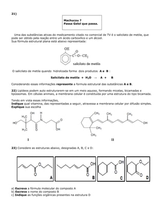 21)
Machucou ?
Passa Gelol que passa.
Uma das substâncias ativas do medicamento citado no comercial de TV é o salicilato de metila, que
pode ser obtido pela reação entre um ácido carboxílico e um álcool.
Sua fórmula estrutural plana está abaixo representada:
O salicilato de metila quando hidrolizada forma dois prodiutos A e B :
Salicilato de metila + H2O → A + B
Considerando essas informações represente a formula estrutural das substâncias A e B.
22) Lipídeos podem auto estruturarem-se em um meio aquoso, formando micelas, bicamadas e
lipossomas. Em células animais, a membrana celular é constituída por uma estrutura do tipo bicamada.
Tendo em vista essas informações,
Indique qual vitamina, das representadas a seguir, atravessa a membrana celular por difusão simples.
Explique sua escolha
23) Considere as estruturas abaixo, designadas A, B, C e D:
a) Escreva a fórmula molecular do composto A
b) Escreva o nome do composto B
c) Indique as funções orgânicas presentes na estrutura D
 