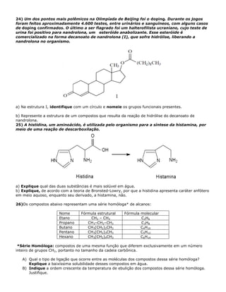 24) Um dos pontos mais polêmicos na Olimpíada de Beijing foi o doping. Durante os jogos
foram feitos aproximadamente 4.600 testes, entre urinários e sanguíneos, com alguns casos
de doping confirmados. O último a ser flagrado foi um halterofilista ucraniano, cujo teste de
urina foi positivo para nandrolona, um esteróide anabolizante. Esse esteróide é
comercializado na forma decanoato de nandrolona (I), que sofre hidrólise, liberando a
nandrolona no organismo.
a) Na estrutura I, identifique com um círculo e nomeie os grupos funcionais presentes.
b) Represente a estrutura de um compostos que resulta da reação de hidrólise do decanoato de
nandrolona.
25) A histidina, um aminoácido, é utilizada pelo organismo para a síntese da histamina, por
meio de uma reação de descarboxilação.
a) Explique qual das duas substâncias é mais solúvel em água.
b) Explique, de acordo com a teoria de Bronsted-Lowry, por que a histidina apresenta caráter anfótero
em meio aquoso, enquanto seu derivado, a histamina, não.
26)Os compostos abaixo representam uma série homóloga* de alcanos:
Nome Fórmula estrutural Fórmula molecular
Etano CH3 – CH3 C2H6
Propano CH3–CH2–CH3 C3H8
Butano CH3(CH2)2CH3 C4H10
Pentano CH3(CH2)3CH3 C5H12
Hexano CH3(CH2)4CH3 C6H14
*Série Homóloga: compostos de uma mesma função que diferem exclusivamente em um número
inteiro de grupos CH2, portanto no tamanho da cadeia carbônica.
A) Qual o tipo de ligação que ocorre entre as moléculas dos compostos dessa série homóloga?
Explique a baixíssima solubilidade desses compostos em água.
B) Indique a ordem crescente da temperatura de ebulição dos compostos dessa série homóloga.
Justifique.
 