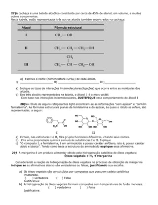 27)A cachaça é uma bebida alcoólica constituída por cerca de 45% de etanol, em volume, e muitos
outros componentes.
Nesta tabela, estão representados três outros alcoóis também encontrados na cachaça:
a) Escreva o nome (nomenclatura IUPAC) de cada álcool.
I) ____________________ II) _________________________ III)___________________
a) Indique os tipos de interações intermoleculares(ligações) que ocorre entre as moléculas dos
alcoóis.
b) Dos três alcoóis representados na tabela, o álcool I é o mais volátil.
Com base nas interações intermoleculares, JUSTIFIQUE esse comportamento do álcool I
28)No rótulo de alguns refrigerantes light encontram-se as informações "sem açúcar" e "contém
fenilalanina". As fórmulas estruturais planas da fenilalanina e do açúcar, às quais o rótulo se refere, são
representadas, a seguir:
a) Circule, nas estruturas I e II, três grupos funcionais diferentes, citando seus nomes.
b) Cite uma propriedade química comum às substâncias I e II. Explique
c) “O composto I, a fenilalanina, é um aminoácido e possui caráter anfótero, isto é, possui caráter
ácido e básico”. Tendo como base a estrutura do aminoácido explique essa afirmativa.
29) A margarina é um produto alimentar obtido pela hidrogenação catalítica de óleos vegetais:
Óleos vegetais + H2  Margarina
Considerando a reação de hidrogenação de óleos vegetais no processo de obtenção de margarina
indique se as afirmativas abaixo são verdadeiras ou falsas, justificando sua escolha.
a) Os óleos vegetais são constituídos por compostos que possuem cadeia carbônica
insaturada.
( ) verdadeira ( ) Falsa
Justificativa:
b) A hidrogenação de óleos vegetais formam compostos com temperaturas de fusão menores.
( ) verdadeira ( ) Falsa
Justificativa:
 