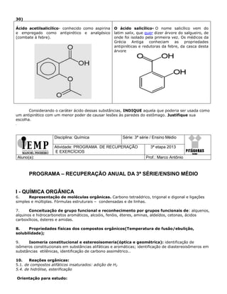 30)
Ácido acetilsalicílico- conhecido como aspirina
e empregado como antipirético e analgésico
(combate à febre).
O ácido salicílico- O nome salicílico vem do
latim salix, que quer dizer árvore do salgueiro, de
onde foi isolado pela primeira vez. Os médicos da
Grécia Antiga conheciam as propriedades
antipiréticas e redutoras da febre, da casca desta
árvore
Considerando o caráter ácido dessas substâncias, INDIQUE aquela que poderia ser usada como
um antipirético com um menor poder de causar lesões às paredes do estômago. Justifique sua
escolha.
.
Disciplina: Química Série: 3ª série / Ensino Médio
Atividade: PROGRAMA DE RECUPERAÇÃO
E EXERCÍCIOS
3ª etapa 2013
Aluno(a): Prof.: Marco Antônio
PROGRAMA – RECUPERAÇÃO ANUAL DA 3ª SÉRIE/ENSINO MÉDIO
I - QUÍMICA ORGÂNICA
6. Representação de moléculas orgânicas. Carbono tetraédrico, trigonal e digonal e ligações
simples e múltiplas. Fórmulas estruturais – condensadas e de linhas.
7. Conceituação de grupo funcional e reconhecimento por grupos funcionais de: alquenos,
alquinos e hidrocarbonetos aromáticos, alcoóis, fenóis, éteres, aminas, aldeídos, cetonas, ácidos
carboxílicos, ésteres e amidas.
8. Propriedades físicas dos compostos orgânicos(Temperatura de fusão/ebulição,
solubilidade);
9. Isomeria constitucional e estereoisomeria(óptica e geométrica): identificação de
isômeros constitucionais em substâncias alifáticas e aromáticas; identificação de diastereoisômeros em
substâncias etilênicas, identificação de carbono assimétrico..
10. Reações orgânicas:
5.1. de compostos alifáticos insaturados: adição de H2
5.4. de hidrólise, esterificação
Orientação para estudo:
 