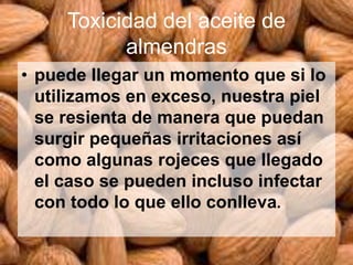 Toxicidad del aceite de
almendras
• puede llegar un momento que si lo
utilizamos en exceso, nuestra piel
se resienta de manera que puedan
surgir pequeñas irritaciones así
como algunas rojeces que llegado
el caso se pueden incluso infectar
con todo lo que ello conlleva.
 