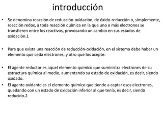 introducción
• Se denomina reacción de reducción-oxidación, de óxido-reducción o, simplemente,
reacción redox, a toda reacción química en la que uno o más electrones se
transfieren entre los reactivos, provocando un cambio en sus estados de
oxidación.1
• Para que exista una reacción de reducción-oxidación, en el sistema debe haber un
elemento que ceda electrones, y otro que los acepte:
• El agente reductor es aquel elemento químico que suministra electrones de su
estructura química al medio, aumentando su estado de oxidación, es decir, siendo
oxidado.
• El agente oxidante es el elemento químico que tiende a captar esos electrones,
quedando con un estado de oxidación inferior al que tenía, es decir, siendo
reducido.2
 