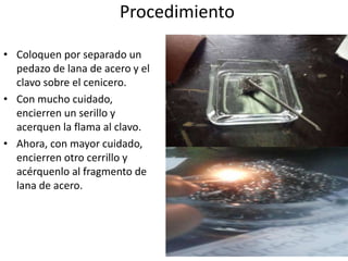 Procedimiento
• Coloquen por separado un
pedazo de lana de acero y el
clavo sobre el cenicero.
• Con mucho cuidado,
encierren un serillo y
acerquen la flama al clavo.
• Ahora, con mayor cuidado,
encierren otro cerrillo y
acérquenlo al fragmento de
lana de acero.
 