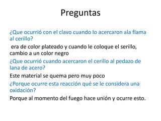 Preguntas
¿Que ocurrió con el clavo cuando lo acercaron ala flama
al cerillo?
era de color plateado y cuando le coloque el serillo,
cambio a un color negro
¿Que ocurrió cuando acercaron el cerillo al pedazo de
lana de acero?
Este material se quema pero muy poco
¿Porque ocurre esta reacción qué se le considera una
oxidación?
Porque al momento del fuego hace unión y ocurre esto.
 