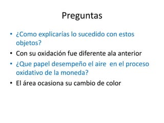 Preguntas
• ¿Como explicarías lo sucedido con estos
objetos?
• Con su oxidación fue diferente ala anterior
• ¿Que papel desempeño el aire en el proceso
oxidativo de la moneda?
• El área ocasiona su cambio de color
 