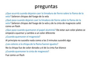 preguntas
¿Que ocurrió cuando dejaron caer la limadura de fierro sobre la flama de la
vela? Salieron chispas del fuego de la vela
¿Qué paso cuando dejaron caer la limadura de fierro sobre la flama de la
vela? Salieron chispas del fuego de la vela y de la cinta de magnesio salió
como un flash
¿Que paso cuando quemaron el papel aluminio? De estar aun color plateo se
empezó a quemar y cambio a un color diferente
¿Cuando quemaron el magnesio?
Al principio no sucedía nada como a los 3 minutos sucedió algo
¿Los colores o la chispa de la flama fueron iguales?
No la chispa fue de color dorado y el de la cinta fue blanco
¿Cuando quemaron la cinta de magnesio?
Fue como un flash
 