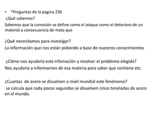 • *Preguntas de la pagina 236
¿Qué sabemos?
Sabemos que la corrosión se define como el ataque como el deterioro de un
material a consecuencia de mata que
¿Qué necesitamos para investigar?
La información que nos están pidiendo a base de nuestros conocimientos
¿Cómo nos ayudaría esta infamación a resolver el problema elegida?
Nos ayudaría a informarnos de esa materia para saber que contiene etc.
¿Cuantas de acero se disuelven a nivel mundial este fenómeno?
se calcula que cada pocos segundos se disuelven cinco toneladas de acero
en el mundo.
 