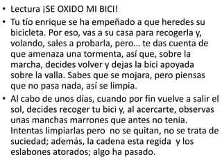 • Lectura ¡SE OXIDO MI BICI!
• Tu tío enrique se ha empeñado a que heredes su
bicicleta. Por eso, vas a su casa para recogerla y,
volando, sales a probarla, pero… te das cuenta de
que amenaza una tormenta, así que, sobre la
marcha, decides volver y dejas la bici apoyada
sobre la valla. Sabes que se mojara, pero piensas
que no pasa nada, así se limpia.
• Al cabo de unos días, cuando por fin vuelve a salir el
sol, decides recoger tu bici y, al acercarte, observas
unas manchas marrones que antes no tenia.
Intentas limpiarlas pero no se quitan, no se trata de
suciedad; además, la cadena esta regida y los
eslabones atorados; algo ha pasado.
 