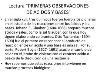 Lectura ¨PRIMERAS OBSERVACIONES
DE ACIDOS Y BASES¨
• En el siglo xvll, tres químicos fueron fueron los pioneros
en el estudio de las reacciones entre los ácidos y las
bases. Johann R. Glauber (1604-1668) preparo muchos
ácidos y sales, como la sal Glauber, con la que hoy
siguen elaborando colorantes. Otto Tachenius (1604-
1690) fue el primero en reconocer el producto de
reacción entre un acido y una base es una sal. Por su
parte, Robert Boyle (1627- 1691) asocio el cambio de
color en el jarabe de violetas con el carácter acido o
básico de la disolución de una sustancia.
• Hoy sabemos que estas reacciones intervienen en
muchos procesos biológicos.
 