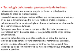 • Tecnología del cinvestar prolonga vida de turbinas
La tecnología protectora se puede apreciar en forma de películas ultra
delgadas del orden de micras de grosor.
Los recubrimientos protegen partes metálicas que están expuesta a ambientes
en los que la temperatura podría elevarse hasta mil grados centígrados.
La implementación de esta tecnología se observa actualmente en el desarrollo
de recubrimiento para turbinas.
Pythagoras solar dio a conocer la primera unidad de vidrio, transparente
fotovoltaico ( UVTF) diseñando para ser integrado fácilmente en los edificios
convencionales.
La energía es fundamental para el desarrollo de un país y d su pueblo y
también se utiliza para hacer funcionar maquinas herramientas y servicios.
Vivimos en años en los que la tecnología controla nuestra sociedad. Esta
tecnología se utiliza como combustible y materia prima para sus productos en
especial al petróleo.
 