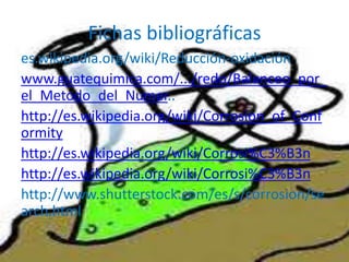 Fichas bibliográficas
es.wikipedia.org/wiki/Reducción-oxidación
www.guatequimica.com/.../redo/Balanceo_por_
el_Metodo_del_Numer..
http://es.wikipedia.org/wiki/Corrosion_of_Conf
ormity
http://es.wikipedia.org/wiki/Corrosi%C3%B3n
http://es.wikipedia.org/wiki/Corrosi%C3%B3n
http://www.shutterstock.com/es/s/corrosion/se
arch.html
 