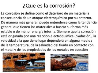 ¿Que es la corrosión?
La corrosión se define como el deterioro de un material a
consecuencia de un ataque electroquímico por su entorno.
De manera más general, puede entenderse como la tendencia
general que tienen los materiales a buscar su forma más
estable o de menor energía interna. Siempre que la corrosión
esté originada por una reacción electroquímica (oxidación), la
velocidad a la que tiene lugar dependerá en alguna medida
de la temperatura, de la salinidad del fluido en contacto con
el metal y de las propiedades de los metales en cuestión
 