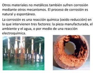 Otros materiales no metálicos también sufren corrosión
mediante otros mecanismos. El proceso de corrosión es
natural y espontáneo.
La corrosión es una reacción química (oxido reducción) en
la que intervienen tres factores: la pieza manufacturada, el
ambiente y el agua, o por medio de una reacción
electroquímica.
 