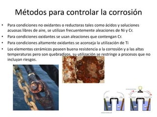 Métodos para controlar la corrosión
• Para condiciones no oxidantes o reductoras tales como ácidos y soluciones
acuosas libres de aire, se utilizan frecuentemente aleaciones de Ni y Cr.
• Para condiciones oxidantes se usan aleaciones que contengan Cr.
• Para condiciones altamente oxidantes se aconseja la utilización de Ti
• Los elementos cerámicos poseen buena resistencia a la corrosión y a las altas
temperaturas pero son quebradizos, su utilización se restringe a procesos que no
incluyan riesgos.
 