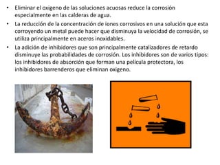 • Eliminar el oxigeno de las soluciones acuosas reduce la corrosión
especialmente en las calderas de agua.
• La reducción de la concentración de iones corrosivos en una solución que esta
corroyendo un metal puede hacer que disminuya la velocidad de corrosión, se
utiliza principalmente en aceros inoxidables.
• La adición de inhibidores que son principalmente catalizadores de retardo
disminuye las probabilidades de corrosión. Los inhibidores son de varios tipos:
los inhibidores de absorción que forman una película protectora, los
inhibidores barrenderos que eliminan oxigeno.
 