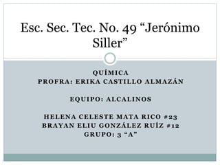 QUÍMICA
PROFRA: ERIKA CASTILLO ALMAZÁN
EQUIPO: ALCALINOS
HELENA CELESTE MATA RICO #23
BRAYAN ELIU GONZÁLEZ RUÍZ #12
GRUPO: 3 “A”
Esc. Sec. Tec. No. 49 “Jerónimo
Siller”
 