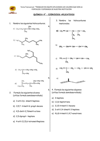 Tema Transversal: “TRABAJAR EN EQUIPO APLICANDO LOS VALORES QUE SON LA
FORTALEZA Y ESPERANZA DE NUESTRA INSTITUCIÓN
1. Nombra los siguientes hidrocarburos.
2. Formula los siguientes alcanos.
(utiliza formula semidesarrollada)
a) 3-etil-2,6- dimetil-heptano
b) 3,5,7- trimetil-6 propil-decano
c) 4,5-dietil-2,7dimetil-octano
d) 2,5 dipropil – heptano
e) 4-etil-2,2,5,6-tetrametilheptano
3. Nombra los hidrocarburos
insaturados.
4.
5.
6. 4. Formula los siguientes alquenos
(utiliza formula semidesarrollada)
a) 3-hepteno
b) 1,3,6-heptatrieno
c) 3,3,5-trimetil-1-hexeno
d) 3-etil-2,4-dimetil-3-hepteno
e) 4,6,8-trimetil-1,4,7-nonatrieno
QUÍMICA 4° – EJERCICIOS APLICATIVOS
e)
b)
c)
d)
e)
 