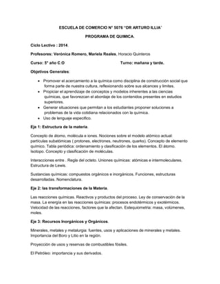 ESCUELA DE COMERCIO N° 5076 “DR ARTURO ILLIA”
PROGRAMA DE QUIMICA.
Ciclo Lectivo : 2014.
Profesores: Verónica Romero, Mariela Reales, Horacio Quinteros
Curso: 5° año C.O Turno: mañana y tarde.
Objetivos Generales:
 Promover el acercamiento a la química como disciplina de construcción social que
forma parte de nuestra cultura, reflexionando sobre sus alcances y limites.
 Propiciar el aprendizaje de conceptos y modelos inherentes a las ciencias
químicas, que favorezcan el abordaje de los contenidos presentes en estudios
superiores.
 Generar situaciones que permitan a los estudiantes proponer soluciones a
problemas de la vida cotidiana relacionados con la química.
 Uso de lenguaje especifico.
Eje 1: Estructura de la materia.
Concepto de átomo, molécula e iones. Nociones sobre el modelo atómico actual:
partículas subatómicas ( protones, electrones, neutrones, quarks). Concepto de elemento
químico. Tabla periódica: ordenamiento y clasificación de los elementos. El átomo.
Isotopo. Concepto y clasificación de moléculas.
Interacciones entre . Regla del octeto. Uniones químicas: atómicas e intermoleculares.
Estructura de Lewis.
Sustancias químicas: compuestos orgánicos e inorgánicos. Funciones, estructuras
desarrolladas. Nomenclatura.
Eje 2: las transformaciones de la Materia.
Las reacciones químicas. Reactivos y productos del proceso. Ley de conservación de la
masa. La energía en las reacciones químicas: procesos endotérmicos y exotérmicos.
Velocidad de las reacciones, factores que la afectan. Estequiometria: masa, volúmenes,
moles.
Eje 3: Recursos Inorgánicos y Orgánicos.
Minerales, metales y metalurgia: fuentes, usos y aplicaciones de minerales y metales.
Importancia del Boro y Litio en la región.
Proyección de usos y reservas de combustibles fósiles.
El Petróleo: importancia y sus derivados.
 