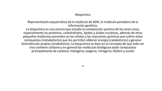 .
Bioquímica
Representación esquemática de la molécula de ADN, la molécula portadora de la
información genética.
La bioquímica es una ciencia que estudia la composición química de los seres vivos,
especialmente las proteínas, carbohidratos, lípidos y ácidos nucleicos, además de otras
pequeñas moléculas presentes en las células y las reacciones químicas que sufren estos
compuestos (metabolismo) que les permiten obtener energía (catabolismo) y generar
biomoléculas propias (anabolismo). La bioquímica se basa en el concepto de que todo ser
vivo contiene carbono y en general las moléculas biológicas están compuestas
principalmente de carbono, hidrógeno, oxígeno, nitrógeno, fósforo y azufre