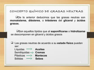 CONCEPTO QUÍMICO DE GRASAS NEUTRAS
De lo anterior deducimos que las grasas neutras son
monoésteres, diésteres, o triésteres del glicerol y ácidos
grasos.
Son aquellos lípidos que al saponificarse o hidrolizarse
se descomponen en glicerol y ácidos grasos
 Las grasas neutras de acuerdo a su estado físico pueden
ser:
Líquidas Aceites
Semilíquidas Cremas
Plásticas Mantecas
Sólidas Sebos
27
 