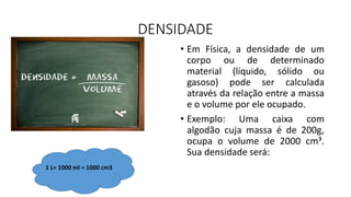 DENSIDADE
• Em Física, a densidade de um
corpo ou de determinado
material (líquido, sólido ou
gasoso) pode ser calculada
através da relação entre a massa
e o volume por ele ocupado.
• Exemplo: Uma caixa com
algodão cuja massa é de 200g,
ocupa o volume de 2000 cm³.
Sua densidade será:
1 L= 1000 ml = 1000 cm3
 