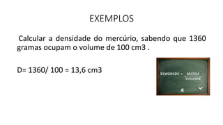 EXEMPLOS
Calcular a densidade do mercúrio, sabendo que 1360
gramas ocupam o volume de 100 cm3 .
D= 1360/ 100 = 13,6 cm3
 