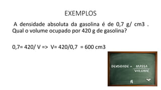 EXEMPLOS
A densidade absoluta da gasolina é de 0,7 g/ cm3 .
Qual o volume ocupado por 420 g de gasolina?
0,7= 420/ V => V= 420/0,7 = 600 cm3
 
