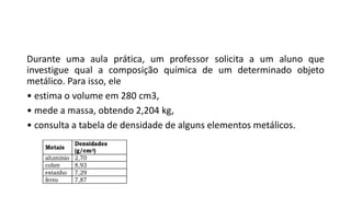 Durante uma aula prática, um professor solicita a um aluno que
investigue qual a composição química de um determinado objeto
metálico. Para isso, ele
• estima o volume em 280 cm3,
• mede a massa, obtendo 2,204 kg,
• consulta a tabela de densidade de alguns elementos metálicos.
 
