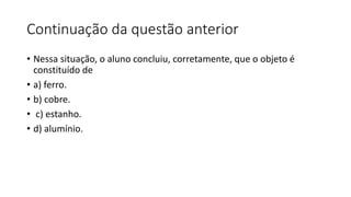 Continuação da questão anterior
• Nessa situação, o aluno concluiu, corretamente, que o objeto é
constituído de
• a) ferro.
• b) cobre.
• c) estanho.
• d) alumínio.
 