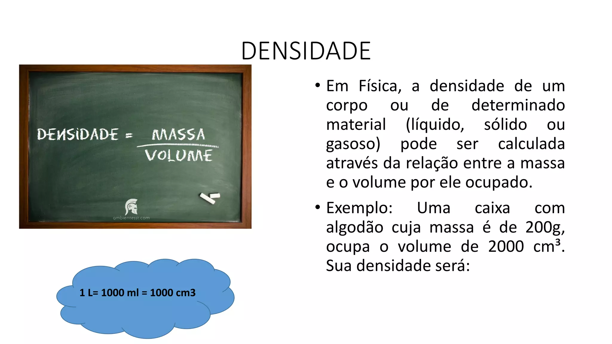 DENSIDADE
• Em Física, a densidade de um
corpo ou de determinado
material (líquido, sólido ou
gasoso) pode ser calculada
através da relação entre a massa
e o volume por ele ocupado.
• Exemplo: Uma caixa com
algodão cuja massa é de 200g,
ocupa o volume de 2000 cm³.
Sua densidade será:
1 L= 1000 ml = 1000 cm3
 