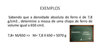 EXEMPLOS
Sabendo que a densidade absoluta do ferro é de 7,8
g/cm3 , determine a massa de uma chapa de ferro de
volume igual a 650 cm3.
7,8= M/650 => M= 7,8 X 650 = 5070 g
 