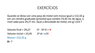 EXERCÍCIOS
Quando se deixa cair uma peça de metal com massa igual a 112,32 g
em um cilindro graduado (proveta) que contém 23,45 mL de água, o
nível sobe para 29,27 mL. Qual a densidade do metal, em g/ cm3 ?
Volume final = 29,27 1º - Vf-Vi = V
Volume inicial = 23,45 2º d= m/V
Massa= 112,32 g
D= ?
 