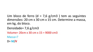 Um bloco de ferro (d = 7,6 g/cm3 ) tem as seguintes
dimensões: 20 cm x 30 cm x 15 cm. Determine a massa,
em kg, do bloco.
Densidade= 7,6 g/cm3
Volume= 20cm x 30 cm x 15 = 9000 cm3
Massa=?
D= M/V
 