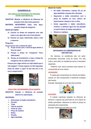 9º ANO
                                                        MODO DE FAZER:
                 EXPERIÊNCIA (II)                           •   No balão volumétrico, coloque 30 mL de
                                                                água destilada e aqueça até a ebulição.
   INFLUÊNCIA DA DIFERENÇA DE PRESSÃO
           ENTRE DOIS MEIOS (II)                            •   Segurando o balão volumétrico com a

OBJETIVO: Mostrar a influência da diferença de                  pinça de madeira ou luva, retire-o do

             pressão entre dois meios gasosos.                  aquecimento e tampe-o com a rolha.

MATERIAL      NECESSÁRIO:     Copo,     vela,   água,       •   Ainda segurando o balão volumétrico,

             corante, tampa de margarina.                       inverta-o e adicione água fria (da pisseta)

MODO DE FAZER:                                                  na parte inferior do balão volumétrico

  a) Colocar na tampa de margarina uma vela                 •   Observe e explique.

       acesa e por água até o seu nível máximo.         .

  b) Colocar um copo, emborcado, sobre a vela
       e observar.
Perguntas:
O que ocorre com a chama da vela?
   1) O que ocorre com o nível da água dentro e
       fora do copo?                                            SEPARANDO OS COMPONENTES DE
  2)   Porque a tampa de “margarina” ficou                              UMA MISTURA
       deformada?                                           Na natureza, as substâncias são, em geral,
  3)   Porque ao levantarmos o copo a tampa de          encontradas misturadas umas às outras. Por este
       margarina não se solta do copo?                  motivo, para obter as substâncias puras é necessário
  Porque que a água entrou no copo depois que a         separá-las.
  vela apagou? Porque esperar os três segundos              Podemos usar vários processos para separar os
  antes de cobrir o copo? O que isto tem a ver          componentes de uma mistura:
  com o experimento?
                                                        LEVIGAÇÃO:
                                                            É usada para componentes de misturas de sólidos,
                                                        quando um dos componentes é facilmente arrastado
                                                        pelo líquido.
                                                        Exemplo: Separação do ouro das areis auríferas



   ÁGUA FRIA VAPORIZANDO ÁGUA QUENTE
OBJETIVO: Estudar      a   influência   da   pressão
              externa na vaporização.                   CATAÇÃO:
MATERIAIS:                                                  É método rudimentar baseado na diferença de
   •   Erlenmeyer ou balão volumétrico.                 tamanho e aspecto das partículas de uma mistura de
   •   Proveta.                                         sólidos granulados. Utilizamos as mãos ou pinças na
   •   Tripé.                                           separação dos componentes.
   •   Tela de amianto.
                                                        Exemplo: Separação das bolas por cores.
   •   Fonte de calor.
   •   Pinça de madeira.
   •   Rolha.
   •   Pisseta.
   •   Água destilada.

                                                                                                          19
 