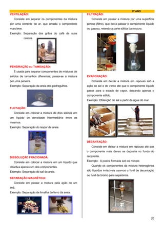9º ANO
VENTILAÇÃO:                                           FILTRAÇÃO:
   Consiste em separar os componentes da mistura         Consiste em passar a mistura por uma superfície
por uma corrente de ar, que arrasta o componente      porosa (filtro), que deixa passar o componente líquido
mais leve.                                            ou gasoso, retendo a parte sólida da mistura.
Exemplo: Separação dos grãos do café de suas
             cascas.




PENEIRAÇÃO ou TAMISAÇÃO:
   É usada para separar componentes de misturas de
sólidos de tamanhos diferentes; passa-se a mistura    EVAPORAÇÃO:
por uma peneira.                                         Consiste em deixar a mistura em repouso sob a
Exemplo: Separação da areia dos pedregulhos           ação do sol e do vento até que o componente líquido
                                                      passe para o estado de vapor, deixando apenas o
                                                      componente sólido.
                                                      Exemplo: Obtenção do sal a partir da água do mar

FLOTAÇÃO:
   Consiste em colocar a mistura de dois sólidos em
um líquido de densidade intermediária entre os
mesmos.
Exemplo: Separação do isopor da areia.




                                                      DECANTAÇÃO:
                                                         Consiste em deixar a mistura em repouso até que
                                                      o componente mais denso se deposite no fundo do

DISSOLUÇÃO FRACIONADA:                                recipiente.

   Consiste em colocar a mistura em um líquido que    Exemplo: A poeira formada sob os móveis

dissolva apenas um dos componentes.                      Quando os componentes da mistura heterogênea

Exemplo: Separação do sal da areia.                   são líquidos imiscíveis usamos o funil de decantação
                                                      ou funil de bromo para separá-los.
SEPARAÇÃO MAGNÉTICA:
   Consiste em passar a mistura pela ação de um
imã.
Exemplo: Separação de limalha de ferro da areia.




                                                                                                         20
 