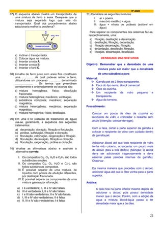 9º ANO
07) O esquema abaixo mostra um transportador de                 11) Considere as seguintes misturas:
    uma mistura de ferro e areia. Deseja-se que a                    I.   ar + poeira.
    mistura seja separada logo que saia do                           II. mercúrio metálico + água.
    transportador. Qual dos procedimentos abaixo                     III. água + nitrato de potássio (solúvel em
    solucionaria melhor o problema?                                       água)
                                   C                              Para separar os componentes dos sistemas faz-se,
                                          areia + ferro          respectivamente, uma:
                                                                  a) filtração, destilação e decantação.
                                                                  b) destilação, filtração, decantação.
                     A    TRANSPORTADOR       B                   c) filtração decantação, filtração.
                                                                  d) decantação, destilação, filtração.
                                                                  e) filtração, decantação, destilação.
    a)    Inclinar o transportador.
    b)    Colocar água na mistura.                                           DENSIDADE DAS MISTURAS
    c)    Imantar a roda A.
    d)    Imantar a roda B.                                     Objetivo: Demonstrar que a densidade de uma
    e)    Imantar o funil C.                                               mistura pode ser maior que a densidade
08) Limalha de ferro junto com areia fina constituem                       de uma substância pura
    uma ............... da qual pode-se retirar o ferro,        Material:
    utilizando-se um processo ............... denominado               Garrafa pet de 2 litros transparente.
    ........................ . Os termos que preenchem
    corretamente e ordenadamente as lacunas são:                       Faca do tipo serra; álcool comercial.
                                                                       Óleo de cozinha.
    a) mistura             homogênea;  físico; dissolução
                                                                       Um recipiente de vidro pequeno              e
         fracionada.
    b) mistura heterogênea; mecânico; ventilação.                      transparente.
    c) substância composta; mecânico; separação                        Água da torneira.
         magnética.
    d) mistura heterogênea; mecânico; separação                 Procedimento:
         magnética.
    e) mistura homogênea; físico; destilação.                       Colocar um pouco de óleo de cozinha no
                                                                    recipiente de vidro e completar o restante com
09) Em uma ETA (estação de tratamento de água)
                                                                    álcool (Atenção: colocar devagar).
    usa-se, geralmente, a seqüência dos seguintes
    tratamentos:
                                                                    Com a faca, cortar a parte superior da garrafa e
    a)        decantação, cloração, filtração e floculação.
    b)        pirólise, sulfatação, filtração e cloração.           colocar o recipiente de vidro com cuidado dentro
    c)        floculação, calcinação, oxigenação e filtração.       da garrafa pet.
    d)        floculação, decantação, filtração e cloração.
    e)        floculação, oxigenação, pirólise e cloração.          Adicionar álcool até que todo recipiente de vidro
                                                                    tenha sido coberto, acrescentar um pouco mais
10) Analise as afirmativas abaixo e assinale a
                                                                    de álcool (dois a três dedos) (Atenção: O álcool
    alternativa correta:
                                                                    deve ser adicionado vagarosamente e deve
         I. Os compostos Cl2, O2, H2O e C2H4 são todos              escorrer pelas paredes internas da garrafa).
              substâncias simples.                                  Observar.
         II. Os compostos Cl2, O2, H2O e C2H4 são
              todos substâncias compostas.
                                                                    Da mesma maneira que procedeu com o álcool,
         III. É possível separar de uma mistura, de
              líquidos com pontos de ebulição diferentes,           adicionar água até que o óleo venha para a parte
              por destilação fracionada.                            superior.
         IV. É possível separar os componentes de uma
              mistura gasosa por sifonação.                     Análise:

         a)    I é verdadeira; II, III e IV são falsas.                O óleo fica na parte inferior mesmo depois de
         b)    III é verdadeira; I, II e IV são falsas.                adicionar o álcool, pois possui densidade
         c)    I e III são verdadeiras; II e IV são falsas.
         d)    I, III e IV são verdadeiras; II é falsa.                menor que o álcool. Porém, com a adição da
         e)    II, III e IV são verdadeiras; I é falsa.                água a mistura álcool-água passa a ter
                                                                       densidade maior que a do óleo.



                                                                                                                  22
 