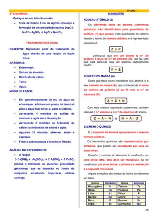 9º ANO
2ª experiência:                                                             II BIMESTRE
   Coloque em um tubo de ensaio:
                                                        NÚMERO ATÔMICO (Z)
   •   5 mL de NaCl e 5 mL de AgNO3. Observe a
                                                            Os diferentes tipos de átomos (elementos
       formação de um precipitado branco (AgCl).
                                                        químicos) são identificados pela quantidade de
          NaCl + AgNO3      AgCl + NaNO3
                                                        prótons (P) que possui. Esta quantidade de prótons
                                                        recebe o nome de número atômico e é representado
              TRATAMENTO DA ÁGUA                        pela letra Z.

OBJETIVO: Reproduzir parte do tratamento da                                   Z = P
          água através de uma reação de dupla
                                                                Verifica-se que em um átomo o n.º de
          troca.                                        prótons é igual ao n.º de elétrons (E), isto faz com
MATERIAIS:                                              que esta partícula seja um sistema eletricamente
                                                        neutro.
   •   Erlenmeyer.
                                                                              P = E
   •   Sulfato de alumínio.
   •   Hidróxido de cálcio.                             NÚMERO DE MASSA (A)

   •   Terra.                                               Outra grandeza muito importante nos átomos é o
                                                        seu número de massa (A), que corresponde à soma
   •   Água.
                                                        do número de prótons (Z ou P) com o n.º de
MODO DE FAZER:
                                                        nêutrons (N).
   •   Em aproximadamente 30 mL de água no                                 A = Z + N
       erlenmeyer, adicione um pouco de terra (só
       para a água ficar turva) e, agite o sistema.        Com esta mesma expressão poderemos, também
                                                        calcular o n.º atômico e o n.º de nêutrons do átomo.
   •   Acrescente     4   medidas   de   sulfato   de
       alumínio e agite até a dissolução.                        Z = A - N       e     N = A - Z
   •   Acrescente 2 medidas de hidróxido de
       cálcio (ou hidróxido de sódio) e agite.          ELEMENTO QUÍMICO

   •   Aguarde 10 minutos, observe, anote e                 É o conjunto de átomos que possuem o mesmo
       explique.                                        número atômico.
   •   Filtre o sobrenadante e recolha o filtrado.         Os elementos químicos são representados por
                                                        símbolos, que podem ser constituído por uma ou
ANÁLISE DO EXPERIMENTO:                                 duas letras.
   •   A reação                                             Quando o símbolo do elemento é constituído por
    3 Ca(OH)2 + Al2(SO4)3       2 Al(OH)3 + 3 CaSO4     uma única letra, esta deve ser maiúscula. Se for
   produz o hidróxido de alumínio, precipitado          constituída por duas letras, a primeira é maiúscula
   gelatinoso, que se deposita no fundo do              e a segunda minúscula.
   recipiente      arrastando   impurezas    sólidas        Alguns símbolos são tirados do nome do elemento
   consigo.                                             em latim.
                                                               Nome      Símbolo       Nome     Símbolo
                                                            Hidrogênio      H        Telúrio      Te
                                                            Hélio          He        Polônio      Po
                                                            Lítio           Li       Flúor         F
                                                            Berílio        Be        Cloro         Cl
                                                            Boro            B        Bromo         Br
                                                            Indio           In       Germânio     Ge

                                                                                                          26
 