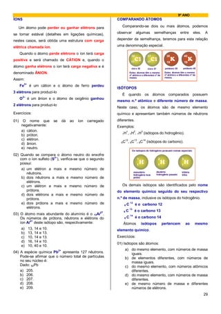 9º ANO
ÍONS                                                            COMPARANDO ÁTOMOS

   Um átomo pode perder ou ganhar elétrons para                    Comparando-se dois ou mais átomos, podemos

se tornar estável (detalhes em ligações químicas),              observar           algumas         semelhanças                entre       eles.   A

nestes casos, será obtida uma estrutura com carga               depender da semelhança, teremos para esta relação

elétrica chamada íon.                                           uma denominação especial.

      Quando o átomo perde elétrons o íon terá carga
                                                                             35              37                 39                40
positiva e será chamado de CÁTION e, quando o                                17              17                 19                19
átomo ganha elétrons o íon terá carga negativa e é                           cloro 35                          potássio 39      potássio 40
                                                                                             cloro 37
denominado ÂNION.                                                           Estes átomos têm o mesmo          Estes átomos têm o mesmo
                                                                                                              nº atômico e diferentes nº de
                                                                            nº atômico e diferentes nº de
                                                                            massa.                            massa.
Assim:
           3+
      Fe         é um cátion e o átomo de ferro perdeu
                                                                ISÓTOPOS
3 elétrons para produzi-lo
                                                                   É    quando            os       átomos         comparados              possuem
          2–
      O         é um ânion e o átomo de oxigênio ganhou
                                                                mesmo n.º atômico e diferente número de massa.
2 elétrons para produzi-lo
                                                                Neste caso, os átomos são de mesmo elemento
Exercícios:                                                     químico e apresentam também números de nêutrons
01)    O nome que              se   dá   ao   íon   carregado   diferentes.
      negativamente:                                            Exemplos:
      a) cátion.                                                     1    2    3
                                                                   1H , 1H , 1H          (isótopos do hidrogênio).
      b) próton.
      c) elétron.                                                   12   13   14
                                                                  6C , 6C , 6C              (isótopos do carbono).
      d) ânion.
      e) neutro.
                                                                              Os isótopos do hidrogênio possuem nomes especiais
02) Quando se compara o átomo neutro do enxofre
    com o íon sulfeto (S2–), verifica-se que o segundo                              1                    2                    3
    possui:                                                                        1                     1                    1
     a) um elétron a mais e mesmo número de
                                                                                 monotério              deutério               tritério
        nêutrons.                                                                hidrogênio leve        hidrogênio pesado      trítio
     b) dois nêutrons a mais e mesmo número de                                   prótio
        elétrons.
     c) um elétron a mais e mesmo número de                        Os demais isótopos são identificados pelo nome
        prótons.                                                do elemento químico seguido do seu respectivo
     d) dois elétrons a mais e mesmo número de
        prótons.                                                n.º de massa, inclusive os isótopos do hidrogênio.
     e) dois prótons a mais e mesmo número de                       6   C
                                                                            12
                                                                                  é o carbono 12
        elétrons.                                                           13
                                                                    6   C        é o carbono 13
03) O átomo mais abundante do alumínio é o 13Al27.                          14
    Os números de prótons, nêutrons e elétrons do                   6   C         é o carbono 14
    íon Al3+ deste isótopo são, respectivamente:                   Átomos               isótopos             pertencem            ao       mesmo
      a)        13, 14 e 10.                                    elemento químico.
      b)        13, 14 e 13.
      c)        10, 14 e 13.                                    Exercícios:
      d)        16, 14 e 10.
                                                                01) Isótopos são átomos:
      e)        10, 40 e 10.
                                                                       a) do mesmo elemento, com números de massa
04) A espécie química Pb2+ apresenta 127 nêutrons.                        iguais.
    Pode-se afirmar que o número total de partículas                   b) de elementos diferentes, com números de
    no seu núcleo é:                                                      massa iguais.
    Dado: 82Pb                                                         c) do mesmo elemento, com números atômicos
    a) 205.                                                               diferentes.
    b) 206.                                                            d) do mesmo elemento, com números de massa
    c) 207.                                                               diferentes.
    d) 208.                                                            e) de mesmo número de massa e diferentes
    e) 209.                                                               números de elétrons.
                                                                                                                                                  29
 
