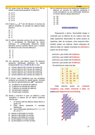 9º ANO
02) Em quais níveis de energia o césio (Z = 55) no       08) Um elemento químico da família dos halogênios (7
    estado fundamental apresenta 18 elétrons?                elétrons na camada de valência) apresenta 4
                                                             níveis energéticos na sua distribuição eletrônica.
   a)    2 e 3.
                                                             O número atômico desse elemento é:
   b)    2 e 4.
   c)    2 e 5.                                              a)   25.
   d)    3 e 4.                                              b)   30.
   e)    3 e 5.                                              c)   35.
                                                             d)   40.
                     7x
03) O átomo 3x + 2 A tem 38 nêutrons. O número de            e)   45.
    elétrons existente na camada de valência desse
    átomo é:                                                            APROFUNDAMENTO
    a) 1.
    b) 2.
    c) 3.                                                      Pesquisando o átomo, Sommerfeld chegou à
    d) 4.                                                conclusão que os elétrons de um mesmo nível não
    e) 5.
                                                         estão igualmente distanciados do núcleo porque as
04) O selênio, elemento químico de número atômico
    34, é empregado na fabricação de xampu               trajetórias, além de circulares, como propunha Bohr,
    anticaspa. A configuração eletrônica desse           também podem ser elípticas. Esses subgrupos de
    elemento químico permite afirmar que o número
    de elétrons no seu nível de valência é:              elétrons estão em regiões chamadas de subníveis e
    a)    3.                                             podem ser de até 4 tipos:
    b)    4.
    c)    5.                                               subnível s, que contém até 2 elétrons,
    d)    6.
    e)    7.                                               subnível p, que contém até 6 elétrons,
                                                           subnível d, que contém até 10 elétrons,
05) Um elemento cujo átomo possui 20 nêutrons
    apresenta distribuição eletrônica no estado            subnível f, que contém até 14 elétrons,
    fundamental K = 2, L = 8, M = 8, N = 1, tem:            Os subníveis em cada nível são:
    a) número atômico 20 e número de massa 39.
    b) número atômico 39 e número de massa 20.                           K        1s
    c) número atômico 19 e número de massa 20.                           L        2s    2p
    d) número atômico 19 e número de massa 39.                           M        3s    3p   3d
    e) número atômico 39 e número de massa 19.
                                                                         N        4s    4p   4d 4f
06) O bromo, único halogênios que nas condições                          O        5s    5p   5d 5f
    ambiente se encontra no estado líquido, formado                      P        6s    6p   6d
    por átomos representados por 35Br80, apresenta:
                                                                         Q        7s    7p
    a)    25 elétrons na camada de valência.
    b)    2 elétrons na camada de valência.                    Cada     subnível        possui        um   conteúdo
    c)    7 elétrons na camada de valência.              energético, cuja ordem crescente é dada, na
    d)    35 partículas nucleares.
    e)    45 partículas nucleares.                       prática pelo diagrama de Linus Pauling.

07) Sendo o nível N = 1 (com um elétron) o mais                              1s
     energético e externo de um átomo, podemos
     afirmar que:                                                            2s    2p
      I.   O número total de elétrons desse átomo é
                                                                             3s    3p     3d
           igual a 19.
      II. Esse átomo apresenta 4 camadas
                                                                             4s    4p     4d     4f
           eletrônicas.
      III. Sua configuração eletrônica é K = 1; L = 8;                             5p
                                                                             5s           5d     5f
           M = 8; N = 1.
    a) apenas a afirmação I é correta.                                       6s    6p     6d
    b) apenas a afirmação II é correta.
    c) apenas a afirmação III é correta.                                     7s    7p
    d) as afirmações I e II são corretas.
    e) as afirmações II e III são corretas.


                                                                                                                 31
 