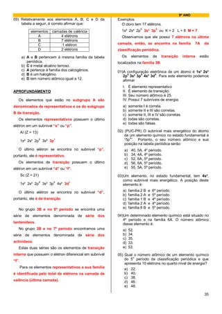 9º ANO
09) Relativamente aos elementos A, B, C e D da           Exemplos:
    tabela a seguir, é correto afirmar que:                O cloro tem 17 elétrons.
                                                                     6      5
             elementos   camadas de valência               1s² 2s² 2p 3s² 3p ou K = 2 L = 8 M = 7
                 A           4 elétrons                    Observamos que ele possui 7 elétrons na última
                 B           7 elétrons
                 C           1 elétron                   camada, então, se encontra na família                   7A   da
                 D           2 elétrons                  classificação periódica.
       a) A e B pertencem à mesma família da tabela        Os      elementos        de   transição     interna    estão
          periódica.                                     localizados na família 3B.
       b) C é metal alcalino terroso.
       c) A pertence à família dos calcogênios.          01)A configuração eletrônica de um átomo é 1s² 2s²
       d) B é um halogênio.                                    6      6       5
                                                            2p 3s² 3p 4s² 3d . Para este elemento podemos
       e) D tem número atômico igual a 12.                  afirmar
                                                            I. É elemento representativo
APROFUNDAMENTO                                              II. É elemento de transição.
                                                            III. Seu número atômico é 25.
   Os elementos que estão no subgrupo A são                 IV. Possui 7 subníveis de energia.
denominados de representativos e os do subgrupo             a)    somente I é correta.
                                                            b)    somente II e III são corretas.
B de transição.                                             c)    somente II, III e IV são corretas.
   Os elementos representativos possuem o último            d)    todas são corretas.
                                                            e)    todas são falsas.
elétron em um subnível “s” ou “p”.
       Al (Z = 13)                                       02) (PUC-PR) O subnível mais energético do átomo
                                                             de um elemento químico no estado fundamental é
       1s² 2s² 2p6 3s² 3p1                                   “5p4”. Portanto, o seu número atômico e sua
                                                             posição na tabela periódica serão:
   O último elétron se encontra no subnível “p”,             a)    40, 5A, 4º período.
portanto, ele é representativo.                              b)    34, 4A, 4º período.
                                                             c)    52, 6A, 5º período.
   Os elementos de transição possuem o último                d)    56, 6A, 5º período.
elétron em um subnível “d” ou “f”.                           e)    55, 5A, 5º período.

       Sc (Z = 21)                                       03)Um elemento, no estado fundamental, tem 4s²,
                                                            como subnível mais energético. A posição deste
       1s² 2s² 2p6 3s² 3p6 4s² 3d1                          elemento é:

   O último elétron se encontra no subnível “d”,            a)    família 2 B   e   6º período.
                                                            b)    família 2 A   e   5º período.
portanto, ele é de transição.                               c)    família 1 B   e   4º período.
                                                            d)    família 2 A   e   4º período.
   No grupo 3B e no 6º período se encontra uma              e)    família 8 B   e   5º período.

série de elementos denominada de série dos               04)Um determinado elemento químico está situado no
                                                            4º período e na família 6A. O número atômico
lantanídeos.                                                desse elemento é:
   No grupo 3B e no 7º período encontramos uma              a)    52.
série de elementos denominada de série dos                  b)    34.
                                                            c)    35.
actinídeos.                                                 d)    33.
   Estas duas séries são os elementos de transição          e)    53.
interna que possuem o elétron diferencial em subnível    05) Qual o número atômico de um elemento químico
                                                                  o
“f”.                                                         do 5 período da classificação periódica e que
                                                             apresenta 10 elétrons no quarto nível de energia?
       Para os elementos representativos a sua família       a) 22.
é identificada pelo total de elétrons na camada de           b) 40.
                                                             c) 38.
valência (última camada).                                    d) 46.
                                                             e) 48.

                                                                                                                      35
 