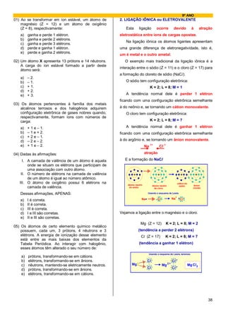 9º ANO
01) Ao se transformar em íon estável, um átomo de       2. LIGAÇÃO IÔNICA ou ELETROVALENTE
    magnésio (Z = 12) e um átomo de oxigênio
    (Z = 8), respectivamente:                              Esta      ligação         ocorre           devido                à       atração
   a)    ganha e perde 1 elétron.                       eletrostática entre íons de cargas opostas.
   b)    ganha e perde 2 elétrons.
                                                           Na ligação iônica os átomos ligantes apresentam
   c)    ganha e perde 3 elétrons.
   d)    perde e ganha 1 elétron.                       uma grande diferença de eletronegatividade, isto é,
   e)    perde e ganha 2 elétrons.
                                                        um é metal e o outro ametal.
02) Um átomo X apresenta 13 prótons e 14 nêutrons.         O exemplo mais tradicional da ligação iônica é a
    A carga do íon estável formado a partir deste
                                                        interação entre o sódio (Z = 11) e o cloro (Z = 17) para
    átomo será:
                                                        a formação do cloreto de sódio (NaCl).
   a)    – 2.
   b)    – 1.                                              O sódio tem configuração eletrônica:
   c)    + 1.                                                                   K = 2; L = 8; M = 1
   d)    + 2.
   e)    + 3.                                              A tendência normal dele é perder 1 elétron
                                                        ficando com uma configuração eletrônica semelhante
03) Os átomos pertencentes à família dos metais
    alcalinos terrosos e dos halogênios adquirem        à do neônio e, se tornando um cátion monovalente.
    configuração eletrônica de gases nobres quando,        O cloro tem configuração eletrônica:
    respectivamente, formam íons com números de
    carga:                                                                      K = 2; L = 8; M = 7

   a)    + 1 e – 1.                                        A tendência normal dele é ganhar 1 elétron
   b)    – 1 e + 2.                                     ficando com uma configuração eletrônica semelhante
   c)    + 2 e – 1.
   d)    – 2 e – 2.                                     à do argônio e, se tornando um ânion monovalente.
   e)    + 1 e – 2.                                                             1+         1-
                                                                           Na         Cl

04) Dadas às afirmações:                                                   atração

     I. A camada de valência de um átomo é aquela          E a formação do NaCl
        onde se situam os elétrons que participam de
        uma associação com outro átomo.
    II. O número de elétrons na camada de valência
        de um átomo é igual ao número atômico.
   III. O átomo de oxigênio possui 6 elétrons na            átomo neutro
                                                                                                              cátion do
                                                                                 átomo neutro                   sódio         ânion
        camada de valência.                                  do sódio              do cloro                                  cloreto

   Dessas afirmações, APENAS:                                                Usando o esquema de Lewis
                                                                                                          +          _
                                                                       Na            Cl              Na         Cl
   a)    I é correta.
   b)    II é correta.
   c)    III é correta.
   d)    I e III são corretas.                          Vejamos a ligação entre o magnésio e o cloro.
   e)    II e III são corretas.
                                                                      Mg (Z = 12)           K = 2; L = 8; M = 2
05) Os átomos de certo elemento químico metálico
    possuem, cada um, 3 prótons, 4 nêutrons e 3                     (tendência a perder 2 elétrons)
    elétrons. A energia de ionização desse elemento                   Cl (Z = 17)           K = 2; L = 8; M = 7
    está entre as mais baixas dos elementos da
    Tabela Periódica. Ao interagir com halogênio,                    (tendência a ganhar 1 elétron)
    esses átomos têm alterado o seu número de:
                                                                             Usando o esquema de Lewis, teremos:
    a)   prótons, transformando-se em cátions.
    b)   elétrons, transformando-se em ânions.                              Cl                       Cl
                                                                                                 +
    c)   nêutrons, mantendo-se eletricamente neutros.          Mg                         Mg 2                            Mg Cl 2
                                                                            Cl                       Cl
    d)   prótons, transformando-se em ânions.
    e)   elétrons, transformando-se em cátions.




                                                                                                                                        38
 