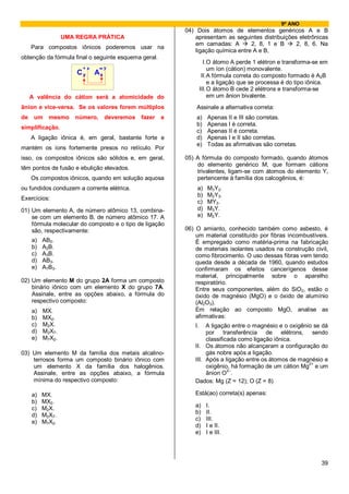 9º ANO
                                                           04) Dois átomos de elementos genéricos A e B
                  UMA REGRA PRÁTICA                            apresentam as seguintes distribuições eletrônicas
                                                               em camadas: A        2, 8, 1 e B     2, 8, 6. Na
     Para compostos iônicos poderemos usar na
                                                               ligação química entre A e B,
obtenção da fórmula final o seguinte esquema geral.
                                                                     I. O átomo A perde 1 elétron e transforma-se em
                          +x       y                                    um íon (cátion) monovalente.
                      C        A                                    II. A fórmula correta do composto formado é A2B
                                                                        e a ligação que se processa é do tipo iônica.
                                                                   III. O átomo B cede 2 elétrons e transforma-se
     A valência do cátion será a atomicidade do                         em um ânion bivalente.
ânion e vice-versa. Se os valores forem múltiplos              Assinale a alternativa correta:
de    um    mesmo    número,       deveremos   fazer   a       a)     Apenas II e III são corretas.
                                                               b)     Apenas I é correta.
simplificação.
                                                               c)     Apenas II é correta.
     A ligação iônica é, em geral, bastante forte e            d)     Apenas I e II são corretas.
                                                               e)     Todas as afirmativas são corretas.
mantém os íons fortemente presos no retículo. Por
isso, os compostos iônicos são sólidos e, em geral,        05) A fórmula do composto formado, quando átomos
                                                               do elemento genérico M, que formam cátions
têm pontos de fusão e ebulição elevados.
                                                               trivalentes, ligam-se com átomos do elemento Y,
     Os compostos iônicos, quando em solução aquosa            pertencente à família dos calcogênios, é:
ou fundidos conduzem a corrente elétrica.                      a)     M3Y2.
                                                               b)     M2Y3.
Exercícios:
                                                               c)     MY3.
01) Um elemento A, de número atômico 13, combina-              d)     M3Y.
    se com um elemento B, de número atômico 17. A              e)     M2Y.
    fórmula molecular do composto e o tipo de ligação
    são, respectivamente:                                  06) O amianto, conhecido também como asbesto, é
                                                               um material constituído por fibras incombustíveis.
     a)   AB2.                                                 É empregado como matéria-prima na fabricação
     b)   A2B.                                                 de materiais isolantes usados na construção civil,
     c)   A3B.                                                 como fibrocimento. O uso dessas fibras vem tendo
     d)   AB3.                                                 queda desde a década de 1960, quando estudos
     e)   A7B3.                                                confirmaram os efeitos cancerígenos desse
                                                               material, principalmente sobre o aparelho
02) Um elemento M do grupo 2A forma um composto                respiratório.
    binário iônico com um elemento X do grupo 7A.              Entre seus componentes, além do SiO2, estão o
    Assinale, entre as opções abaixo, a fórmula do             óxido de magnésio (MgO) e o óxido de alumínio
    respectivo composto:                                       (Al2O3).
     a)   MX.                                                  Em relação ao composto MgO, analise as
     b)   MX2.                                                 afirmativas:
     c)   M2X.                                                I.   A ligação entre o magnésio e o oxigênio se dá
     d)   M2X7.                                                    por transferência de elétrons, sendo
     e)   M7X2.                                                    classificada como ligação iônica.
                                                              II. Os átomos não alcançaram a configuração do
03) Um elemento M da família dos metais alcalino-                  gás nobre após a ligação.
    terrosos forma um composto binário iônico com             III. Após a ligação entre os átomos de magnésio e
                                                                                                         2+
    um elemento X da família dos halogênios.                       oxigênio, há formação de um cátion Mg e um
                                                                            2–
    Assinale, entre as opções abaixo, a fórmula                    ânion O .
    mínima do respectivo composto:                            Dados: Mg (Z = 12); O (Z = 8)

     a)   MX.                                                 Está(ao) correta(s) apenas:
     b)   MX2.
                                                              a)     I.
     c)   M2X.
                                                              b)     II.
     d)   M2X7.
                                                              c)     III.
     e)   M7X2.
                                                              d)     I e II.
                                                              e)     I e III.




                                                                                                                  39
 