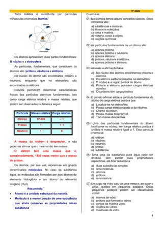 9º ANO
    Toda     matéria     é     constituída    por    partículas   Exercícios:
minúsculas chamadas átomos.                                       01) Na química temos alguns conceitos básicos. Estes
                                                                      conceitos são:
                                                                      a)   substâncias e misturas.
                                                                      b)   átomos e moléculas.
                                                                      c)   coisa e matéria.
                                                                      d)   matéria, corpo e objeto.
                                                                      e)   reações químicas.

                                                                  02) As partículas fundamentais de um átomo são:
                                                                      a)   apenas prótons.
                                                                      b)   apenas prótons e nêutrons.
    Os átomos apresentam duas partes fundamentais:                    c)   apenas elétrons.
                                                                      d)   prótons, nêutrons e elétrons.
O núcleo e a eletrosfera.                                             e)   apenas prótons e elétrons.
    As partículas, fundamentais, que constituem os
                                                                  03) Assinale a afirmação falsa:
átomos são: prótons, nêutrons e elétrons.
                                                                      a) No núcleo dos átomos encontramos prótons e
    No núcleo do átomo são encontrados prótons e                         elétrons.
                                                                      b) Os elétrons estão localizados na eletrosfera.
nêutrons;     enquanto         que   na      eletrosfera   são
                                                                      c) O núcleo é a região central do átomo.
encontrados os elétrons.                                              d) Prótons e elétrons possuem cargas elétricas
                                                                         opostas.
    Estudos       permitiram     determinar    características
                                                                      e) Os prótons têm carga positiva.
físicas das partículas atômicas fundamentais, tais
                                                                  04) É correto afirmar sobre a partícula fundamental do
como carga elétrica relativa e massa relativa, que                    átomo de carga elétrica positiva que:
podem ser observadas na tabela a seguir:                              a) Localiza-se na eletrosfera.
                                                                      b) Possui carga elétrica oposta a do nêutron.
                                                                      c) Chama-se próton.
     Partícula       Massa relativa Carga relativa                    d) Possui massa desprezível.
                                                                      e) Tem massa desprezível.
        Elétron          1/1836                 –1
                                                                  05) Uma das partículas fundamentais do átomo
        Próton               1                  +1
                                                                     localiza-se no núcleo, tem carga relativa positiva e
        Nêutron              1                   0                   unitária e massa relativa igual a 1. Esta partícula
                                                                     chama-se:
                                                                      a)   elétron.
    A massa do elétron é desprezível, e não                           b)   nêutron.
                                                                      c)   neutrino.
podemos afirmar que o mesmo não tem massa.                            d)   próton.
    O      elétron     tem       uma      massa      que     é,       e)   substância.

aproximadamente, 1836 vezes menor que a massa                     06) Uma gota da substância pura água pode ser
                                                                      dividida,   sem      perder    suas propriedades
do próton.                                                            específicas, até ficar reduzida a:
    Os átomos, por sua vez, reúnem-se em grupos                       a)    duas substâncias simples.
denominados moléculas. No caso da substância                          b)    uma molécula.
                                                                      c)    átomos.
água, as moléculas são formadas por dois átomos do                    d)    prótons.
elemento hidrogênio e um átomo do elemento                            e)    uma mistura.

oxigênio (H2O).                                                   07) Um copo de vidro caiu de uma mesa e, ao tocar o
                                                                       chão, quebra em pequenos pedaços. Estes
                  Resumindo:                                           pequenos pedaços podem ser classificados
•   Átomo é a unidade estrutural da matéria.                           como:
•   Molécula é a menor porção de uma substância                       a)    átomos de vidro.
                                                                      b)    prótons que formam o vidros.
    que ainda conserva as propriedades dessa                          c)    corpos da matéria vidro.
    substância                                                        d)    objetos de vidros.
                                                                      e)    moléculas de vidro.

                                                                                                                       4
 