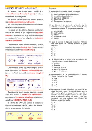 9º ANO
3. LIGAÇÃO COVALENTE ou MOLECULAR                                    Exercícios:

      A principal característica desta ligação é o                   01) Uma ligação covalente normal é feita por:
compartilhamento (formação de pares) de elétrons                         a)   elétrons de apenas um dos átomos.
entre os dois átomos ligantes.                                           b)   um elétron de cada átomo.
                                                                         c)   pontes de hidrogênio.
      Os átomos que participam da ligação covalente                      d)   partículas alfa.
são ametais, semimetais e o hidrogênio.                                  e)   transferência de elétrons.

      Os pares de elétrons compartilhados são contados               02) Um átomo de um elemento da família 5A, do
para os dois átomos ligantes.                                            sistema periódico, liga-se a outro átomo de um
                                                                         elemento da família 7A ligação entre ambos é:
      Se cada um dos átomos ligantes contribuírem
                                                                         a)   coordenada.
com um dos elétrons do par a ligação será covalente                      b)   eletrovalente.
normal e, se apenas um dos átomos contribuírem                           c)   dativa.
                                                                         d)   covalente normal.
com os dois elétrons do par, a ligação será covalente                    e)   iônica.
dativa ou coordenada.
                                                                     03) Qual o número de ligações covalentes normais
                                                                         que um átomo de número atômico 8 pode
   Consideremos, como primeiro exemplo, a união
                                                                         realizar?
entre dois átomos do elemento flúor (F) para formar a                    a)   1.
molécula da substância simples flúor (F2).                               b)   2.
                                                                         c)   3.
                                                                         d)   4.
   Com número atômico igual a 9 o flúor tem configuração                 e)   5.
                eletrônica K = 2; L = 7 .
    ..
   ....
   .F            ...
                ....        ........
                            ... ...                                  04) A fórmula N ≡ N indica que os átomos de
                 F           F F        F F             F2               nitrogênio estão compartilhando três:
                           eletrônica   plana        molecular
                                                                         a)   prótons.
                                                                         b)   elétrons.
   Consideremos, como segundo exemplo, a união                           c)   pares de prótons.
                                                                         d)   pares de nêutrons.
entre dois átomos do elemento nitrogênio (N) para                        e)   pares de elétrons.
formar a molécula da substância simples nitrogênio
                                                                     05) O hidrogênio (Z = 1) e o nitrogênio (Z = 7) devem
(N2).                                                                    formar o composto de fórmula:
  Com número atômico igual a 7 o nitrogênio tem                          a) N2H.
  configuração eletrônica K = 2; L = 5 .                                 b) NH2.
                                                                         c) NH3.
  .
 .N.          .     ..
            . N. .N .. N.
              .. . .. .
                                                                         d) NH4.
 ..                                     N       N        N2              e) NH5.
                       eletrônica       plana         molecular
                                                                     06) O dióxido de carbono (CO2) é um gás essencial no
                                                                         globo terrestre. Sem a presença desse gás, o
   Consideremos, como terceiro exemplo, a união
                                                                         globo seria gelado e vazio. Porém, quando é
entre dois átomos do ELEMENTO HIDROGÊNIO e                               inalado em concentração superior a 10%, pode
                                                                         levar o indivíduo à morte por asfixia. Esse gás
um átomo do ELEMENTO OXIGÊNIO para formar a
                                                                         apresenta em sua molécula um número de
substância COMPOSTA ÁGUA (H2O).                                          ligações covalentes igual a:
      O átomo de OXIGÊNIO possui 6 elétrons na                           a) 4.
                                                                         b) 1.
camada de valência e o HIDROGÊNIO tem apenas 1                           c) 2.
elétron na sua camada de valência.                                       d) 3.
                                                                         e) 0.

        O                     O             O             H 2O
  H         H          H           H    H        H
                            fórmula      fórmula         fórmula
                                        estrutural       molecular
                           eletrônica
                                          plana


                                                                                                                       40
 
