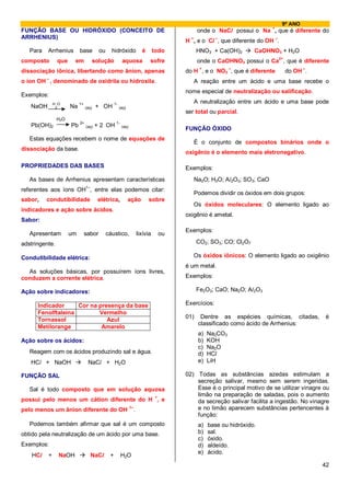9º ANO
                                                                                                                              +
FUNÇÃO BASE OU HIDRÓXIDO (CONCEITO DE                                                             onde o NaCl possui o Na , que é diferente do
ARRHENIUS)                                                                                   +           –                        –
                                                                                           H , e o Cl , que diferente do OH .
   Para   Arrhenius        base         ou     hidróxido                 é       todo            HNO3 + Ca(OH)2         CaOHNO3 + H2O
composto        que     em         solução             aquosa                sofre                onde o CaOHNO3 possui o Ca2+, que é diferente
dissociação iônica, libertando como ânion, apenas                                          do H +, e o NO3 –, que é diferente         do OH –.
          –
o íon OH , denominado de oxidrila ou hidroxila.                                                  A reação entre um ácido e uma base recebe o
                                                                                           nome especial de neutralização ou salificação.
Exemplos:
              H O                                                                                A neutralização entre um ácido e uma base pode
   NaOH        2      Na 1+ (aq) + OH 1- (aq)
                                                                                           ser total ou parcial.
                H2O
                           2+                     1-
   Pb(OH)2            Pb        (aq)   + 2 OH          (aq)
                                                                                           FUNÇÃO ÓXIDO
   Estas equações recebem o nome de equações de
                                                                                                 É o conjunto de compostos binários onde o
dissociação da base.
                                                                                           oxigênio é o elemento mais eletronegativo.

PROPRIEDADES DAS BASES                                                                     Exemplos:
   As bases de Arrhenius apresentam características                                              Na2O; H2O; Al2O3; SO3; CaO
referentes aos íons OH1–, entre elas podemos citar:
                                                                                                 Podemos dividir os óxidos em dois grupos:
sabor,    condutibilidade              elétrica,          ação               sobre
                                                                                                 Os óxidos moleculares: O elemento ligado ao
indicadores e ação sobre ácidos.
                                                                                           oxigênio é ametal.
Sabor:
                                                                                           Exemplos:
   Apresentam         um    sabor            cáustico,                 lixívia        ou
adstringente.                                                                                    CO2; SO3; CO; Cl2O7

Condutibilidade elétrica:                                                                        Os óxidos iônicos: O elemento ligado ao oxigênio
                                                                                           é um metal.
  As soluções básicas, por possuírem íons livres,
conduzem a corrente elétrica.                                                              Exemplos:

Ação sobre indicadores:                                                                          Fe2O3; CaO; Na2O; Al2O3

      Indicador     Cor na presença da base                                                Exercícios:
      Fenolftaleína        Vermelho
                                                                                           01)     Dentre as espécies químicas, citadas,         é
      Tornassol               Azul
                                                                                                  classificado como ácido de Arrhenius:
      Metilorange           Amarelo
                                                                                                  a)   Na2CO3
Ação sobre os ácidos:                                                                             b)   KOH
                                                                                                  c)   Na2O
   Reagem com os ácidos produzindo sal e água.                                                    d)   HCl
   HCl + NaOH                    NaCl + H2O                                                       e)   LiH

FUNÇÃO SAL                                                                                 02) Todas as substâncias azedas estimulam a
                                                                                               secreção salivar, mesmo sem serem ingeridas.
   Sal é todo composto que em solução aquosa                                                   Esse é o principal motivo de se utilizar vinagre ou
                                                                                  +
                                                                                               limão na preparação de saladas, pois o aumento
possui pelo menos um cátion diferente do H , e                                                 da secreção salivar facilita a ingestão. No vinagre
pelo menos um ânion diferente do OH
                                                              1–
                                                                   .                           e no limão aparecem substâncias pertencentes à
                                                                                               função:
   Podemos também afirmar que sal é um composto                                                   a)   base ou hidróxido.
obtido pela neutralização de um ácido por uma base.                                               b)   sal.
                                                                                                  c)   óxido.
Exemplos:                                                                                         d)   aldeído.
                                                                                                  e)   ácido.
    HCl   +     NaOH              NaCl        +        H2O
                                                                                                                                                 42
 