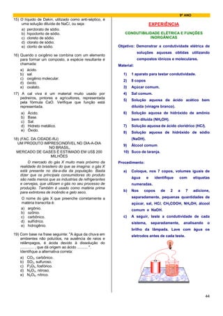 9º ANO
15) O líquido de Dakin, utilizado como anti-séptico, é
    uma solução diluída de NaCl, ou seja:                                        EXPERIÊNCIA
    a) perclorato de sódio.
    b) hipoclorito de sódio.                                   CONDUTIBILIDADE ELÉTRICA E FUNÇÕES
    c) cloreto de sódio.                                                  INORGÂNICAS
    d) clorato de sódio.
    e) clorito de sódio.                                   Objetivo: Demonstrar a condutividade elétrica de
                                                                       soluções aquosas obtidas utilizando
16) Quando o oxigênio se combina com um elemento
    para formar um composto, a espécie resultante é                    compostos iônicos e moleculares.
    chamada:                                               Material:
    a)   ácido.
    b)   sal.                                                 1)   1 aparato para testar condutividade.
    c)   oxigênio molecular.
                                                              2)   8 copos
    d)   óxido.
    e)   oxalato.                                             3)   Açúcar comum.
17) A cal viva é um material muito usado por                  4)   Sal comum.
   pedreiros, pintores e agricultores, representada
                                                              5)   Solução aquosa de ácido acético bem
   pela fórmula CaO. Verifique que função está
   representada.                                                   diluída (vinagre branco).
    a)   Ácido.                                               6)   Solução aquosa de hidróxido de amônio
    b)   Base.
                                                                   bem diluída (NH4OH).
    c)   Sal.
    d)   Hidreto metálico.                                    7)   Solução aquosa de ácido clorídrico (HCl).
    e)   Óxido.
                                                              8)   Solução aquosa de hidróxido de sódio
18) (FAC. DA CIDADE-RJ)                                            (NaOH).
  UM PRODUTO IMPRESCINDÍVEL NO DIA-A-DIA
                                                              9)   Álcool comum
                  NO BRASIL,
 MERCADO DE GASES É ESTIMADO EM US$ 200                       10) Suco de laranja.
                   MILHÕES
         O mercado do gás X muito mais próximo da          Procedimento:
    realidade do brasileiro do que se imagina: o gás X
    está presente no dia-a-dia da população. Basta            a)   Coloque, nos 7 copos, volumes iguais de
    dizer que os principais consumidores do produto
    são nada menos que as industrias de refrigerantes              água      e     identifique    com      etiquetas
    e cervejas, que utilizam o gás no seu processo de              numeradas.
    produção. Também é usado como matéria prima
    para extintores de incêndio e gelo seco.                  b)   Nos    copos       de    2    a    7    adicione,

    O nome do gás X que preenche corretamente a                    separadamente, pequenas quantidades de
    matéria transcrita é:                                          açúcar, sal, HCl, CH3COOH, NH4OH, álcool
    a) argônio.                                                    comum e NaOH.
    b) ozônio.
    c) carbônico.                                             c)   A seguir, teste a condutividade de cada
    d) sulfídrico.                                                 sistema,      separadamente,      analisando   o
    e) hidrogênio.
                                                                   brilho da lâmpada. Lave com água os
19) Com base na frase seguinte: "A água da chuva em                eletrodos antes de cada teste.
    ambientes não poluídos, na ausência de raios e
    relâmpagos, é ácida devido à dissolução do
    ............. , que dá origem ao ácido .......... ".
    Identifique a alternativa correta:
    a)   CO2, carbônico.
    b)   SO2, sulfuroso.
    c)   P2O5, fosfórico.
    d)   N2O3, nitroso.
    e)   N2O5, nítrico.




                                                                                                                  44
 